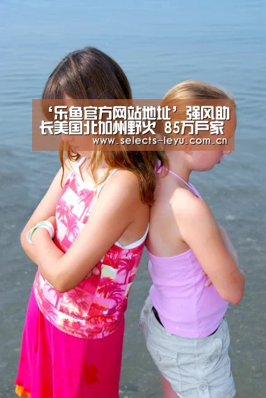 ‘乐鱼官方网站地址’强风助长美国北加州野火 85万户家庭将被切断电源(图1) 乐鱼平台最新版本